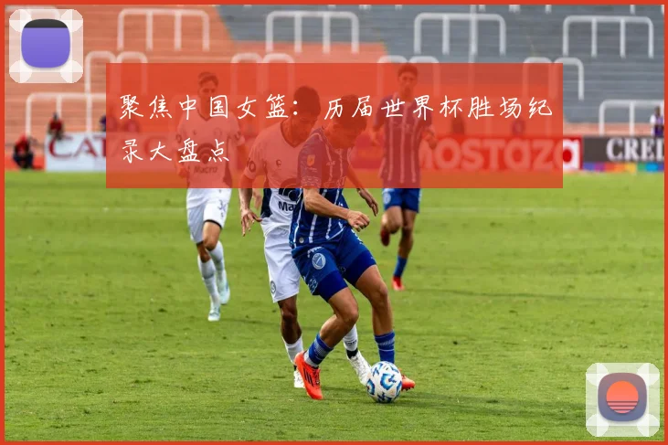 聚焦中国女篮：历届世界杯胜场纪录大盘点