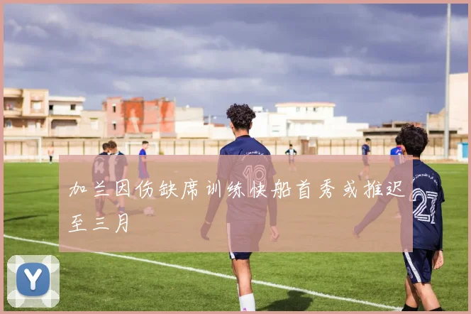 加兰因伤缺席训练快船首秀或推迟至三月