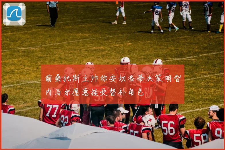 前桑托斯主帅称安切洛蒂决策明智内马尔愿意接受替补角色