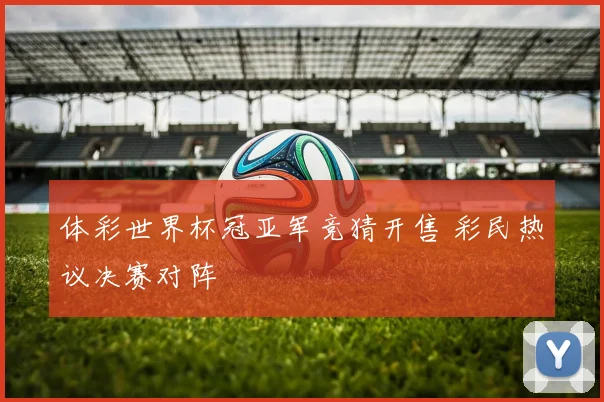 体彩世界杯冠亚军竞猜开售 彩民热议决赛对阵