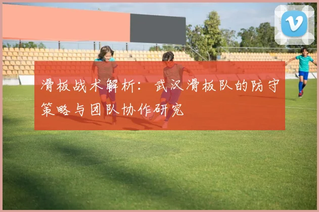 滑板战术解析：武汉滑板队的防守策略与团队协作研究