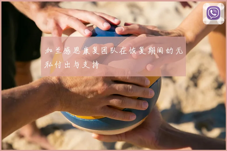 加兰感恩康复团队在恢复期间的无私付出与支持