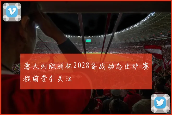意大利欧洲杯2028备战动态出炉 赛程前景引关注