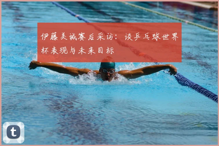 伊藤美诚赛后采访:谈乒乓球世界杯表现与未来目标