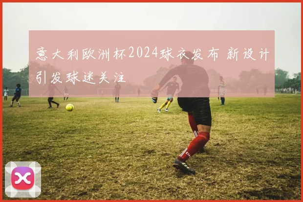 意大利欧洲杯2024球衣发布 新设计引发球迷关注