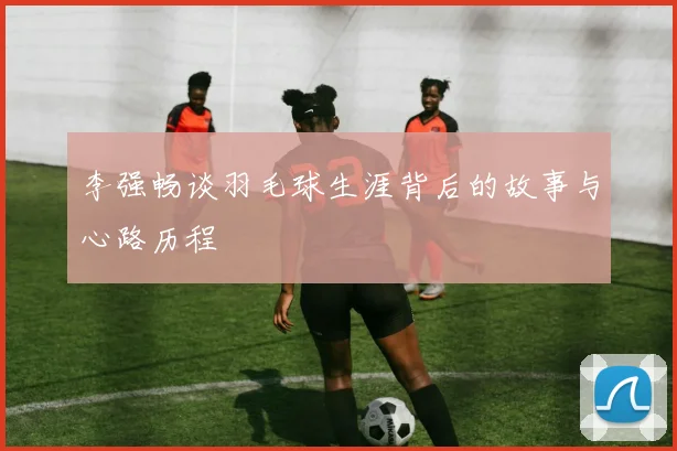 李强畅谈羽毛球生涯背后的故事与心路历程