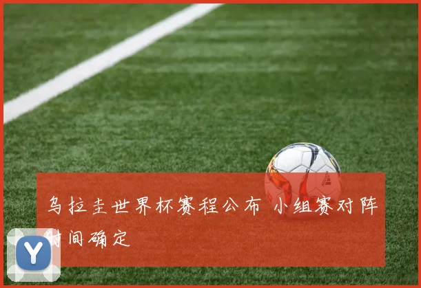 乌拉圭世界杯赛程公布 小组赛对阵时间确定