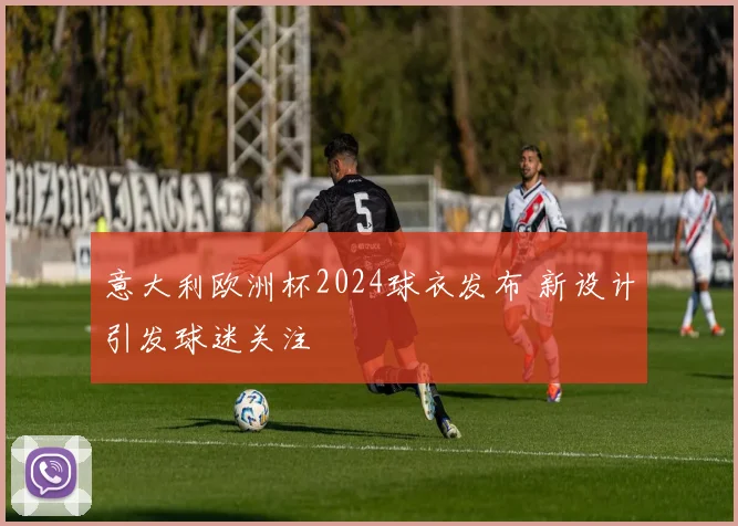 意大利欧洲杯2024球衣发布 新设计引发球迷关注