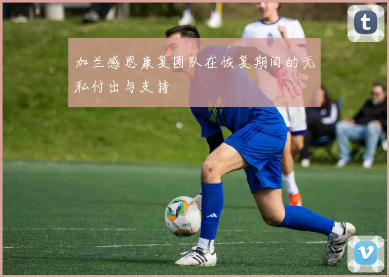 加兰感恩康复团队在恢复期间的无私付出与支持