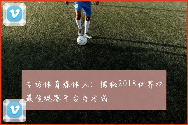 专访体育媒体人:揭秘2018世界杯最佳观赛平台与方式