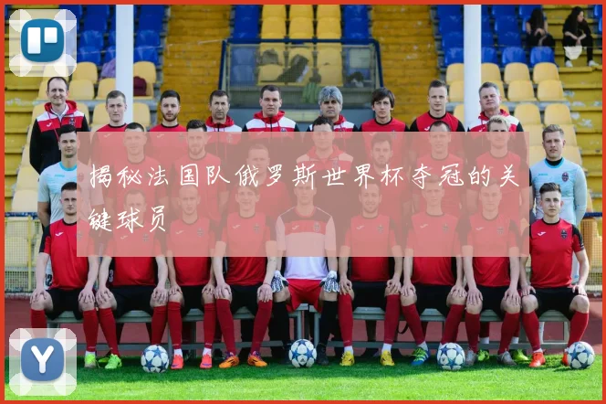 揭秘法国队俄罗斯世界杯夺冠的关键球员