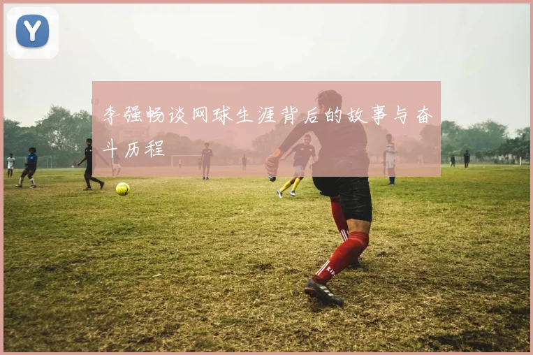 李强畅谈网球生涯背后的故事与奋斗历程