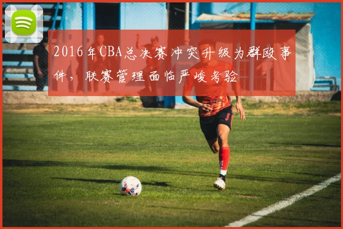2016年CBA总决赛冲突升级为群殴事件,联赛管理面临严峻考验