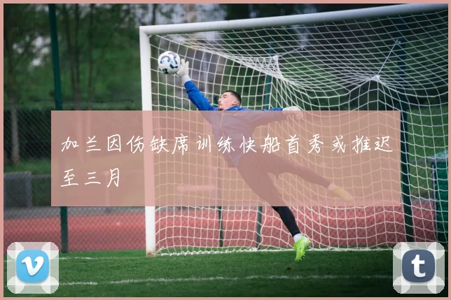 加兰因伤缺席训练快船首秀或推迟至三月
