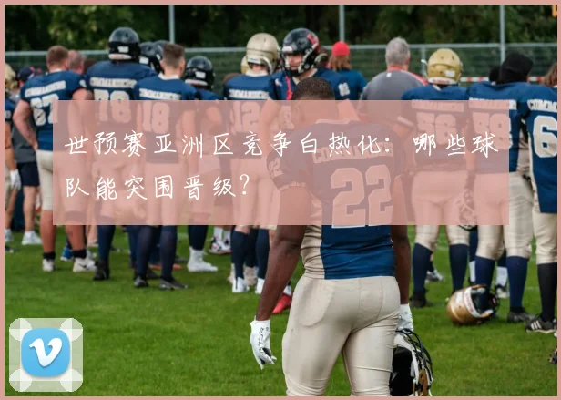 世预赛亚洲区竞争白热化：哪些球队能突围晋级？