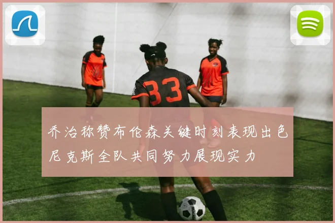 乔治称赞布伦森关键时刻表现出色尼克斯全队共同努力展现实力
