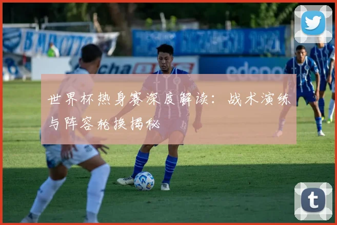 世界杯热身赛深度解读：战术演练与阵容轮换揭秘