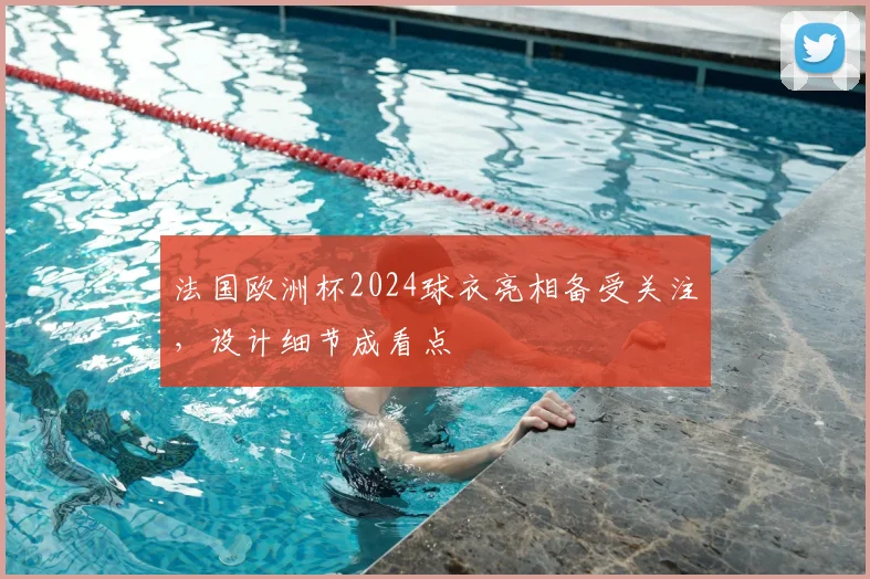 法国欧洲杯2024球衣亮相备受关注，设计细节成看点