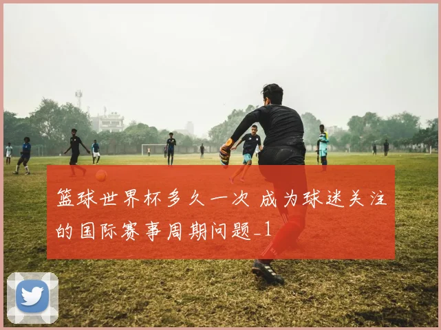 篮球世界杯多久一次 成为球迷关注的国际赛事周期问题_1