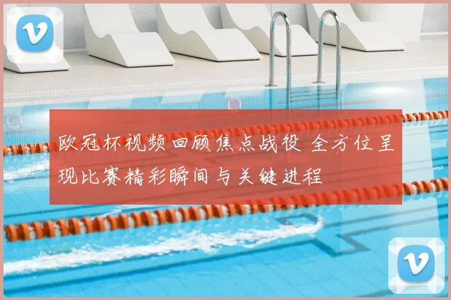 欧冠杯视频回顾焦点战役 全方位呈现比赛精彩瞬间与关键进程