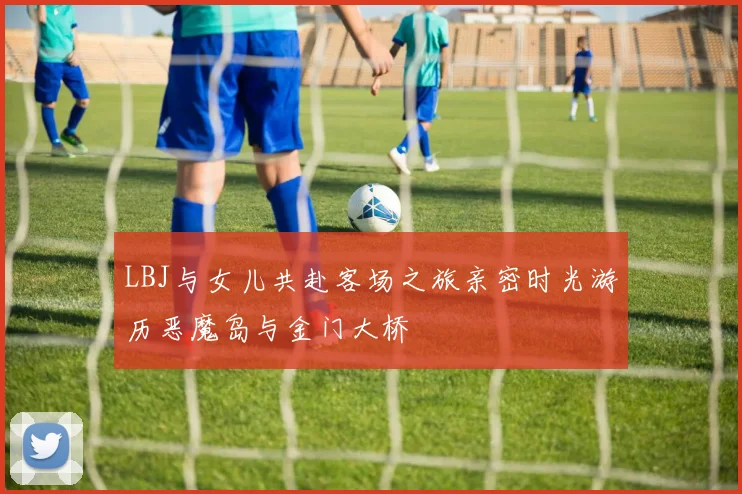 LBJ与女儿共赴客场之旅亲密时光游历恶魔岛与金门大桥