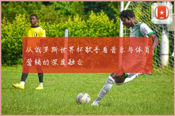 从俄罗斯世界杯歌手看音乐与体育营销的深度融合