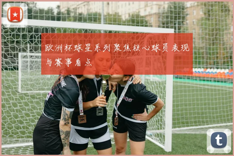 欧洲杯球星系列聚焦核心球员表现与赛事看点