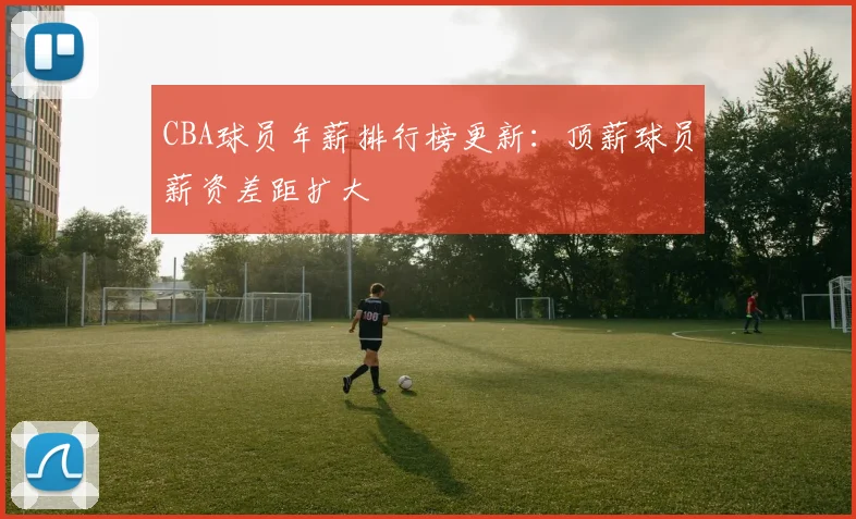 CBA球员年薪排行榜更新：顶薪球员薪资差距扩大
