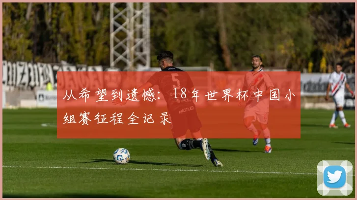从希望到遗憾：18年世界杯中国小组赛征程全记录