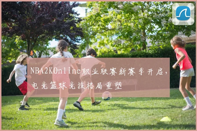 NBA2KOnline职业联赛新赛季开启，电竞篮球竞技格局重塑