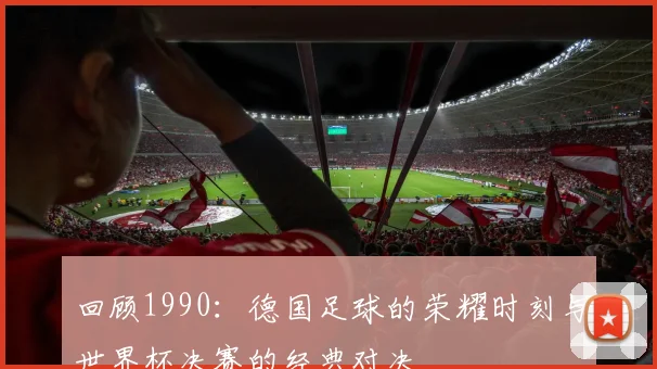 回顾1990：德国足球的荣耀时刻与世界杯决赛的经典对决