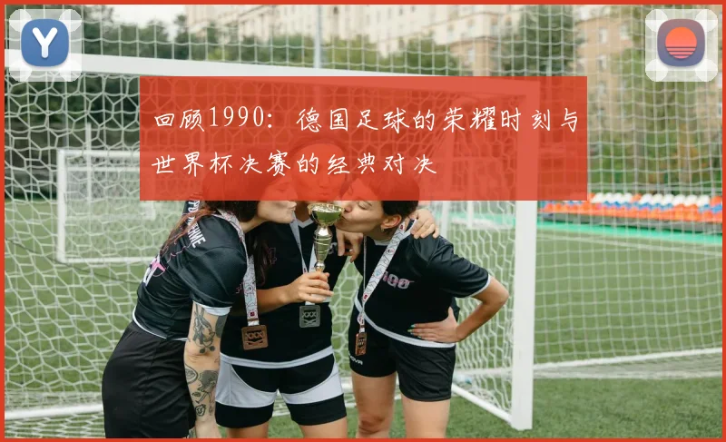 回顾1990：德国足球的荣耀时刻与世界杯决赛的经典对决