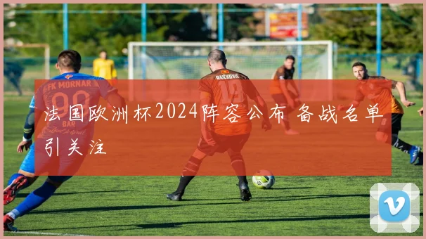 法国欧洲杯2024阵容公布 备战名单引关注