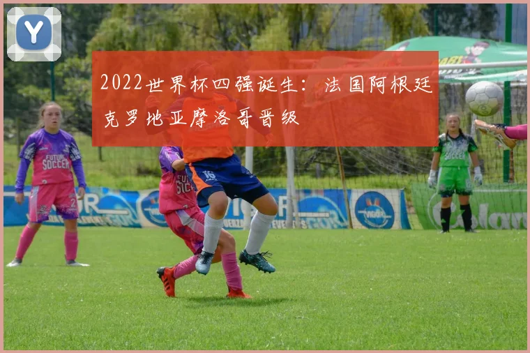 2022世界杯四强诞生：法国阿根廷克罗地亚摩洛哥晋级