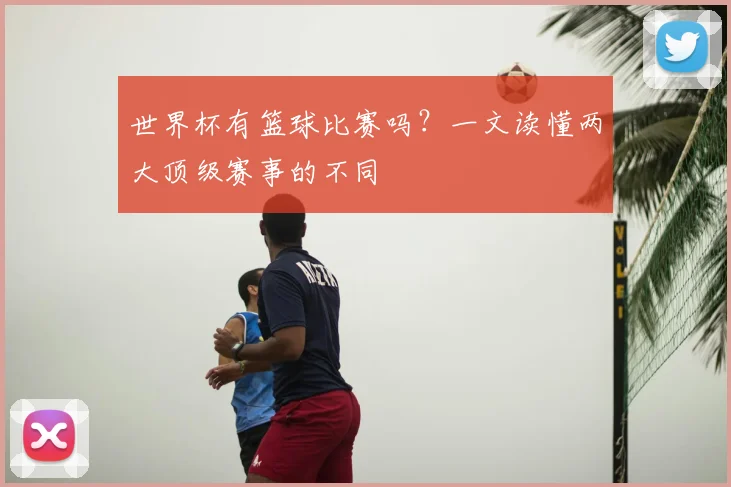 世界杯有篮球比赛吗？一文读懂两大顶级赛事的不同