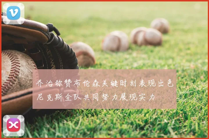 乔治称赞布伦森关键时刻表现出色尼克斯全队共同努力展现实力