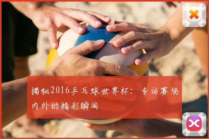 揭秘2016乒乓球世界杯：专访赛场内外的精彩瞬间