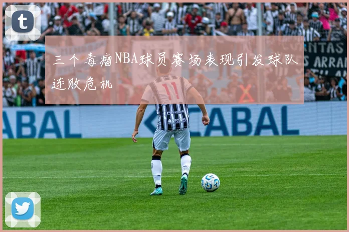 三个毒瘤NBA球员赛场表现引发球队连败危机