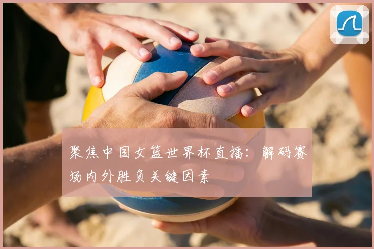 聚焦中国女篮世界杯直播：解码赛场内外胜负关键因素