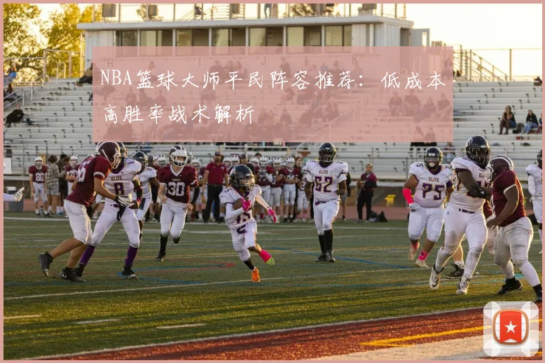 NBA篮球大师平民阵容推荐：低成本高胜率战术解析