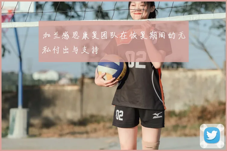 加兰感恩康复团队在恢复期间的无私付出与支持