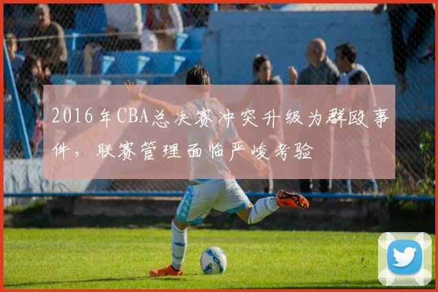 2016年CBA总决赛冲突升级为群殴事件，联赛管理面临严峻考验