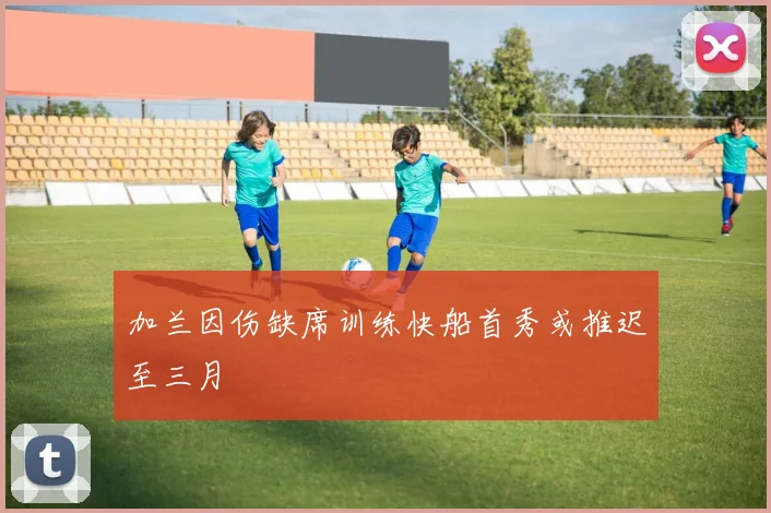 加兰因伤缺席训练快船首秀或推迟至三月