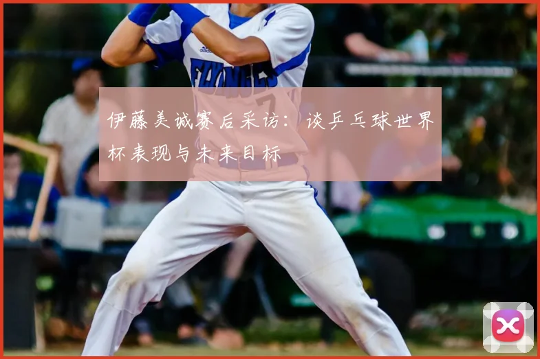 伊藤美诚赛后采访:谈乒乓球世界杯表现与未来目标
