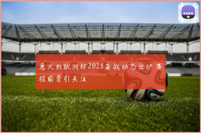 意大利欧洲杯2028备战动态出炉 赛程前景引关注