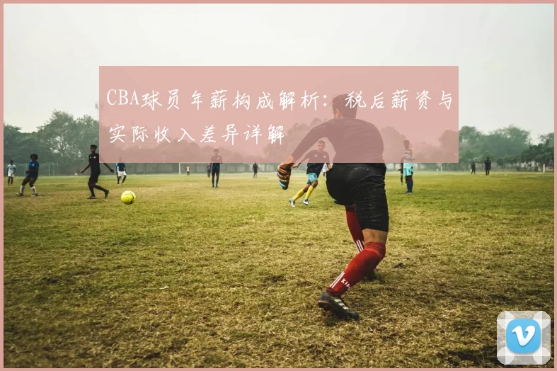 CBA球员年薪构成解析：税后薪资与实际收入差异详解