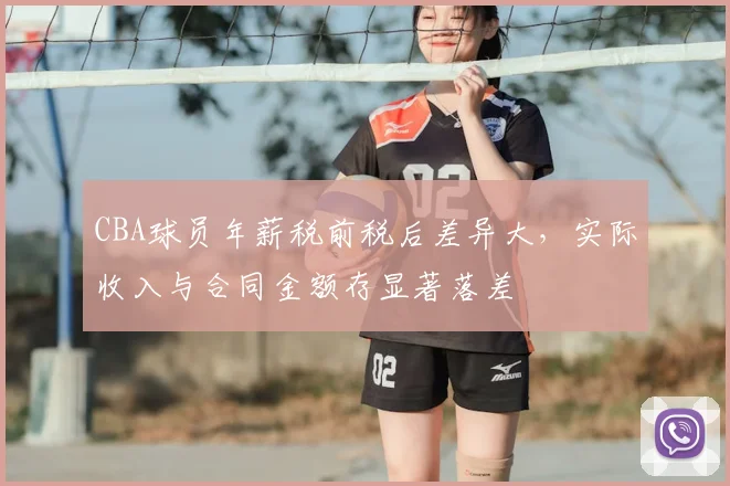 CBA球员年薪税前税后差异大，实际收入与合同金额存显著落差
