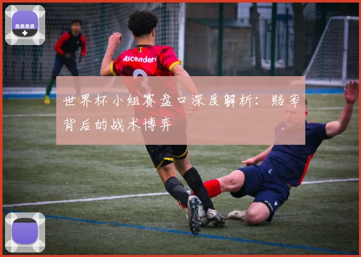 世界杯小组赛盘口深度解析：赔率背后的战术博弈