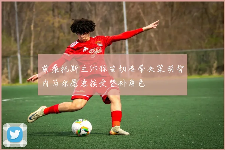 前桑托斯主帅称安切洛蒂决策明智内马尔愿意接受替补角色