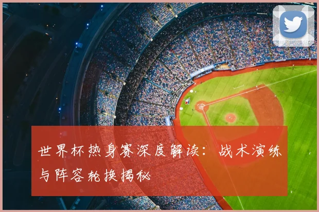 世界杯热身赛深度解读：战术演练与阵容轮换揭秘